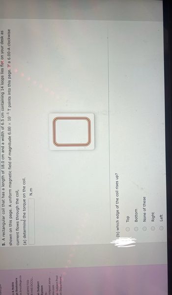 **Problem 5: Electromagnetic Torque on a Rectangular Coil**

A rectangular coil has a length of 18.0 cm and a width of 6.5 cm, consisting of 14 loops, and lies flat on your desk as shown in the image. A uniform magnetic field of magnitude \(6.00 \times 10^{-5} \, \text{T}\) points into the page. If a 6.00 A clockwise current flows through the coil:

(a) **Determine the Torque on the Coil**
- The torque (\(\tau\)) on the coil is to be calculated. Use the formula:
  
  \[
  \tau = n \times I \times A \times B \times \sin(\theta)
  \]

  where:
  - \(n\) is the number of loops
  - \(I\) is the current in amperes
  - \(A\) is the area of the coil (\(A = \text{length} \times \text{width}\))
  - \(B\) is the magnetic field strength
  - \(\theta\) is the angle between the normal to the plane of the coil and magnetic field (assumed to be 90° if the field is perpendicular to the coil plane in the horizontal orientation)

(b) **Which Edge of the Coil Rises Up?**
- Multiple choice options:
  - Top
  - Bottom
  - None of these
  - Right
  - Left

**Visual Explanation:**
- The diagram shows a top view of a coil with several loops. The magnetic field is directed into the page, indicated by the uniform field lines. Depending on the resulting torque direction, one edge will rise based on Lenz’s law and the right-hand rule.