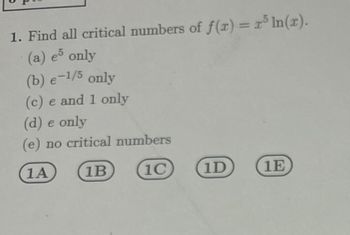 1. Find all critical numbers of f(x) = x³ ln(x).
(a) e5 only
(b) e-1/5 only
(c) e and 1 only
(d) e only
(e) no critical numbers
1A
1B
1C
1D
1E