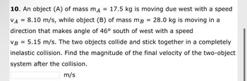 ### Problem Statement

**Question 10:**

An object (A) of mass \( m_A = 17.5 \) kg is moving due west with a speed \( v_A = 8.10 \) m/s, while object (B) of mass \( m_B = 28.0 \) kg is moving in a direction that makes an angle of \( 46^\circ \) south of west with a speed \( v_B = 5.15 \) m/s. The two objects collide and stick together in a completely inelastic collision. 

**Objective:**

Find the magnitude of the final velocity of the two-object system after the collision.

**Solution:**

Given data:
- Mass of object A, \( m_A = 17.5 \) kg
- Velocity of object A, \( v_A = 8.10 \) m/s (due west)
- Mass of object B, \( m_B = 28.0 \) kg
- Velocity of object B, \( v_B = 5.15 \) m/s at an angle of \( 46^\circ \) south of west

**Approach:**
1. Break down the velocities into their respective components.
2. Use the principle of conservation of momentum to find the final velocity of the combined mass after collision.

Place your answer in the box below:

\[ \boxed{\phantom{a}} \; \text{m/s} \]