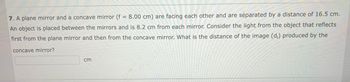 7. A plane mirror and a concave mirror (f = 8.00 cm) are facing each other and are separated by a distance of 16.5 cm.
An object is placed between the mirrors and is 8.2 cm from each mirror. Consider the light from the object that reflects
first from the plane mirror and then from the concave mirror. What is the distance of the image (d;) produced by the
concave mirror?
cm