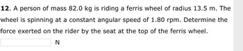 12. A person of mass 82.0 kg is riding a ferris wheel of radius 13.5 m. The
wheel is spinning at a constant angular speed of 1.80 rpm. Determine the
force exerted on the rider by the seat at the top of the ferris wheel.
N