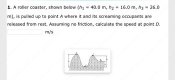 **Roller Coaster Physics Problem**

**1. Problem Statement:**
A roller coaster, shown below, is pulled up to point A where it and its screaming occupants are released from rest. Assuming no friction, calculate the speed at point D.

Given heights:
- \( h_1 = 40.0 \, \text{m} \)
- \( h_2 = 16.0 \, \text{m} \)
- \( h_3 = 26.0 \, \text{m} \)

Calculate the speed at point D:
\[ \_\_\_\_\_\_\_\_ \, \text{m/s} \]

**Diagram Explanation:**
The diagram shows the profile of a roller coaster track with three main points identified:
- Point A at a height \( h_1 \) of 40.0 meters.
- Point B at a lower section with a height \( h_2 \) of 16.0 meters.
- Point C at a height \( h_3 \) of 26.0 meters.
- Point D where the calculation of speed is required.

The track's profile includes two hills and valleys, indicating changes in height that affect the potential and kinetic energy of the roller coaster. The roller coaster starts at the highest point A and moves through points B and C before reaching D.

![Roller Coaster Diagram](imageURL)