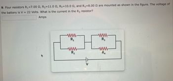 9. Four resistors R₁=7.00 2, R₂=11.0 2, R3=10.0 2, and R4=8.00 2 are mounted as shown in the figure. The voltage of
the battery is V = 22 Volts. What is the current in the R₂ resistor?
Amps
-www-
R₁
R₂
-www-
R3
-www-
R4