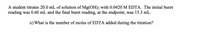 A student titrates 20.0 mL of solution of Mg(OH)2 with 0.0420 M EDTA. The initial buret
reading was 0.60 mL and the final buret reading, at the endpoint, was 15.3 mL.
a) What is the number of moles of EDTA added during the titration?
