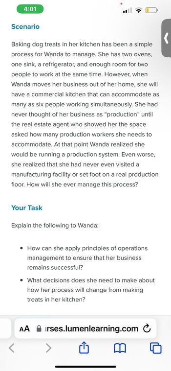 4:01
Scenario
Baking dog treats in her kitchen has been a simple
process for Wanda to manage. She has two ovens,
one sink, a refrigerator, and enough room for two
people to work at the same time. However, when
Wanda moves her business out of her home, she will
have a commercial kitchen that can accommodate as
many as six people working simultaneously. She had
never thought of her business as "production" until
the real estate agent who showed her the space
asked how many production workers she needs to
accommodate. At that point Wanda realized she
would be running a production system. Even worse,
she realized that she had never even visited a
manufacturing facility or set foot on a real production
floor. How will she ever manage this process?
Your Task
Explain the following to Wanda:
• How can she apply principles of operations
management to ensure that her business
remains successful?
• What decisions does she need to make about
how her process will change from making
treats in her kitchen?
AA irses.lumenlearning.com
m
'