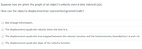 Suppose you are given the graph of an object's velocity over a time interval [a,b].
How can the object's displacement be represented geometrically?
O Not enough information.
O The displacement equals the velocity times the time b-a.
O The displacement equals the area trapped between the velocity function and the horizontal axis, bounded by t=a and t=b.
O The displacement equals the slope of the velocity function.
