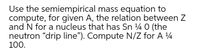 Use the semiempirical mass equation to
compute, for given A, the relation between Z
and N for a nucleus that has Sn 4 0 (the
neutron "drip line"). Compute N/Z for A 4
100.
