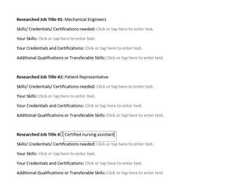 Researched Job Title #1: Mechanical Engineers
Skills/ Credentials/ Certifications needed: Click or tap here to enter text.
Your Skills: Click or tap here to enter text.
Your Credentials and Certifications: Click or tap here to enter text.
Additional Qualifications or Transferable Skills: Click or tap here to enter text.
Researched Job Title #2: Patient Representative
Skills/Credentials/Certifications needed: Click or tap here to enter text.
Your Skills: Click or tap here to enter text.
Your Credentials and Certifications: Click or tap here to enter text.
Additional Qualifications or Transferable Skills: Click or tap here to enter text.
Researched Job Title #Certified nursing assistant
Skills/ Credentials/ Certifications needed: Click or tap here to enter text.
Your Skills: Click or tap here to enter text.
Your Credentials and Certifications: Click or tap here to enter text.
Additional Qualifications or Transferable Skills: Click or tap here to enter text.