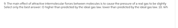 9. The main effect of attractive intermolecular forces between molecules is to cause the pressure of a real gas to be slightly
Select only the best answer: O higher than predicted by the ideal gas law. lower than predicted by the ideal gas law. 10. Wh