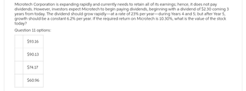 Microtech Corporation is expanding rapidly and currently needs to retain all of its earnings; hence, it does not pay
dividends. However, investors expect Microtech to begin paying dividends, beginning with a dividend of $2.30 coming 3
years from today. The dividend should grow rapidly-at a rate of 23% per year-during Years 4 and 5; but after Year 5,
growth should be a constant 6.2% per year. If the required return on Microtech is 10.30%, what is the value of the stock
today?
Question 11 options:
$93.16
$90.13
$74.17
$60.96