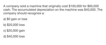 A company sold a machine that originally cost $100,000 for $60,000
cash. The accumulated depreciation on the machine was $40,000. The
company should recognize a:
a) $0 gain or loss
b) $20,000 loss
c) $20,000 gain
d) $40,000 loss