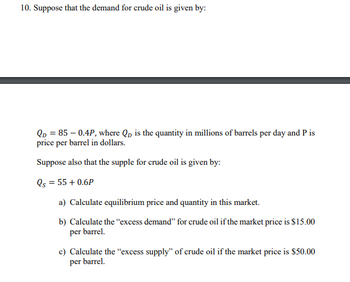 10. Suppose that the demand for crude oil is given by:
QD = 85 -0.4P, where Qp is the quantity in millions of barrels per day and P is
price per barrel in dollars.
Suppose also that the supple for crude oil is given by:
Qs = 55 +0.6P
a) Calculate equilibrium price and quantity in this market.
b) Calculate the "excess demand" for crude oil if the market price is $15.00
per barrel.
c) Calculate the "excess supply" of crude oil if the market price is $50.00
per barrel.