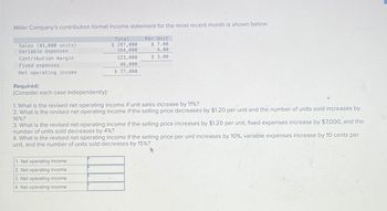 Miller Company's contribution format income statement for the most recent month is shown below:
Sales (41,000 units)
Variable expenses
Contribution margin
Fixed expenses
Net operating income
Required:
Total
$ 287,000
164,000
123,000
46,000
$ 77,000
Per Unit
$ 7.00
4.00
$ 3.00
(Consider each case independently):
1. What is the revised net operating income if unit sales increase by 11%?
2. What is the revised net operating income if the selling price decreases by $1.20 per unit and the number of units sold increases by
16%?
3. What is the revised net operating income if the selling price increases by $1.20 per unit, fixed expenses increase by $7,000, and the
number of units sold decreases by 4%?
4. What is the revised net operating income if the selling price per unit increases by 10%, variable expenses increase by 10 cents per
unit, and the number of units sold decreases by 15%?
1. Net operating income
2. Net operating income
3. Net operating income
4. Net operating income