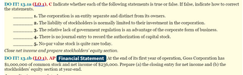 DO IT! 13.1a (LO 1), C Indicate whether each of the following statements is true or false. If false, indicate how to correct
the statements.
1. The corporation is an entity separate and distinct from its owners.
2. The liability of stockholders is normally limited to their investment in the corporation.
3. The relative lack of government regulation is an advantage of the corporate form of business.
4. There is no journal entry to record the authorization of capital stock.
5. No-par value stock is quite rare today.
Close net income and prepare stockholders' equity section.
DO IT! 13.1b (LO 1), AP Financial Statement At the end of its first year of operation, Goss Corporation has
$1,000,000 of common stock and net income of $236,000. Prepare (a) the closing entry for net income and (b) the
stockholders' equity section at year-end.