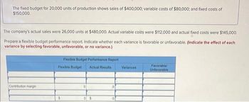 The fixed budget for 20,000 units of production shows sales of $400,000; variable costs of $80,000; and fixed costs of
$150,000.
The company's actual sales were 26,000 units at $480,000. Actual variable costs were $112,000 and actual fixed costs were $145,000.
Prepare a flexible budget performance report. Indicate whether each variance is favorable or unfavorable. (Indicate the effect of each
variance by selecting favorable, unfavorable, or no variance.)
Contribution margin
Flexible Budget Performance Report
Flexible Budget Actual Results
$
0
0$
Variances
Favorable/
Unfavorable