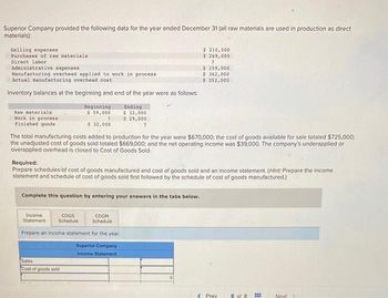 Superior Company provided the following data for the year ended December 31 (all raw materials are used in production as direct
materials):
Selling expenses
Purchases of raw materials
Direct labor
Administrative expenses
Manufacturing overhead applied to work in process.
Actual manufacturing overhead cost
Inventory balances at the beginning and end of the year were as follows:
Raw materials
Work in process
Finished goods
Beginning
$ 59,000
2
$ 32,000
Ending
$ 32,000
$ 29,000
Income
COGS
COGM
Statement Schedule Schedule
Prepare an income statement for the year.
Superior Company
Income Statement
Sales
Cost of goods sold
$ 210,000
$ 269,000
2
The total manufacturing costs added to production for the year were $670,000; the cost of goods available for sale totaled $725,000;
the unadjusted cost of goods sold totaled $669,000; and the net operating income was $39,000. The company's underapplied or
overapplied overhead is closed to Cost of Goods Sold.
$ 159,000
$362,000
$ 352,000
Required:
Prepare schedules of cost of goods manufactured and cost of goods sold and an income statement. (Hint: Prepare the income
statement and schedule of cost of goods sold first followed by the schedule of cost of goods manufactured.)
Complete this question by entering your answers in the tabs below.
< Prev
8 of 8
#
Next