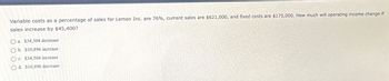 Variable costs as a percentage of sales for Lemon Inc. are 76%, current sales are $621,000, and fixed costs are $175,000. How much will operating income change if
sales increase by $45,400?
Oa. $34,504 decrease
Ob. $10,896 increase
Oc. $34,504 increase
Od $10,896 decrease