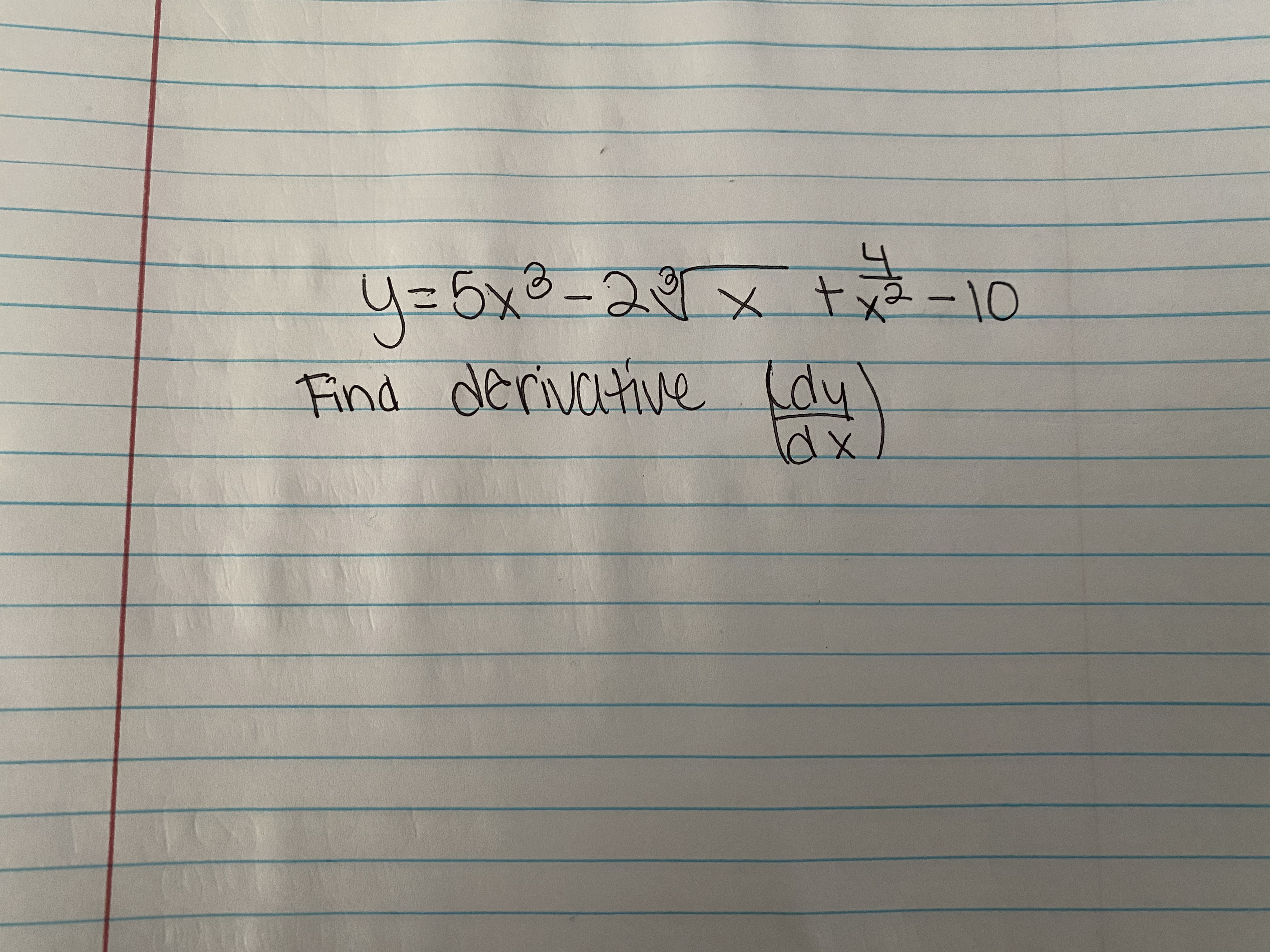 The image contains a handwritten mathematical expression and a task. The expression is:

\[ y = 5x^3 - 2\sqrt{x} + x^{\frac{1}{3}} - 10 \]

The task is:

"Find derivative (dy/dx)"

To solve this, apply the rules of differentiation to each term separately:

- The derivative of \(5x^3\) is \(15x^2\).
- The derivative of \(-2\sqrt{x}\) is \(-2 \cdot \frac{1}{2}x^{-\frac{1}{2}} = -x^{-\frac{1}{2}}\).
- The derivative of \(x^{\frac{1}{3}}\) is \(\frac{1}{3}x^{-\frac{2}{3}}\).
- The derivative of the constant \(-10\) is \(0\).

Thus, the derivative \(\frac{dy}{dx}\) is:

\[ \frac{dy}{dx} = 15x^2 - x^{-\frac{1}{2}} + \frac{1}{3}x^{-\frac{2}{3}} \]

This transcription and explanation can be used to guide students through the process of finding the derivative of a polynomial and radical expression.