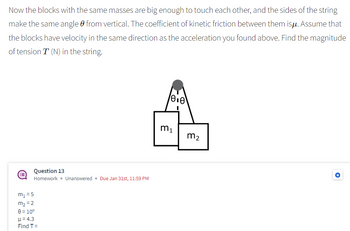 Now the blocks with the same masses are big enough to touch each other, and the sides of the string
make the same angle from vertical. The coefficient of kinetic friction between them isu. Assume that
the blocks have velocity in the same direction as the acceleration you found above. Find the magnitude
of tension T (N) in the string.
Question 13
Homework. Unanswered. Due Jan 31st, 11:59 PM
m₁ = 5
m₂ =2
8 = 10⁰
μ= 4.3
Find T =
0.0
m₁
m₂