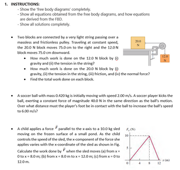 1. INSTRUCTIONS:
- Show the 'free body diagrams' completely.
- Show all equations obtained from the free body diagrams, and how equations
are derived from the FBD.
- Show all solutions completely.
Two blocks are connected by a very light string passing over a
massless and frictionless pulley. Traveling at constant speed,
the 20.0 N block moves 75.0 cm to the right and the 12.0 N
block moves 75.0 cm downward.
•
How much work is done on the 12.0 N block by (i)
gravity and (ii) the tension in the string?
How much work is done on the 20.0 N block by (i)
gravity, (ii) the tension in the string, (iii) friction, and (iv) the normal force?
Find the total work done on each block.
A child applies a force parallel to the x-axis to a 10.0 kg sled
moving on the frozen surface of a small pond. As the child
controls the speed of the sled, the x-component of the force she
applies varies with the x-coordinate of the sled as shown in Fig.
Calculate the work done by when the sled moves (a) from x =
F
0 to x = 8.0 m; (b) from x = 8.0 m to x = 12.0 m; (c) from x = 0 to
12.0 m.
A soccer ball with mass 0.420 kg is initially moving with speed 2.00 m/s. A soccer player kicks the
ball, exerting a constant force of magnitude 40.0 N in the same direction as the ball's motion.
Over what distance must the player's foot be in contact with the ball to increase the ball's speed
to 6.00 m/s?
20.0
N
F, (N)
10
5
O
00
8
12.0
N
12
x (m)