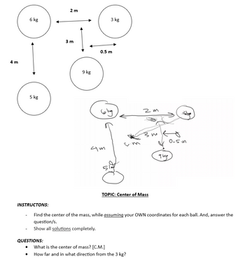 4 m
6 kg
5 kg
INSTRUCTONS:
2 m
QUESTIONS:
3 m
9 kg
0.5 m
4m
3 kg
S
2m
3m
TOPIC: Center of Mass
What is the center of mass? [C.M.]
How far and in what direction from the 3 kg?
gig
Find the center of the mass, while assuming your OWN coordinates for each ball. And, answer the
question/s.
Show all solutions completely.
0.5m