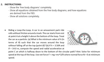 2. INSTRUCTIONS:
Show the 'free body diagrams' completely.
- Show all equations obtained from the free body diagrams, and how equations
are derived from the FBD.
- Show all solutions completely.
Riding a Loop-the-Loop. A car in an amusement park ride
rolls without friction around a track. The car starts from rest
at point A at a heighth above the bottom of the loop. Treat
the car as a particle. (a) What is the minimum value of h (in
terms of R) such that the car moves around the loop
without falling off at the top (point B)? (b) If h = 3.50R and
R = 14.0 m, compute the speed and radial acceleration at
point C at which is halfway down to the bottom of the circular path? Hint: Solve for minimum
speed at the top of the loop. Use net force F = mg =mv^2/R where normal force N = 0 at minimum
speed.
B
COR