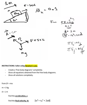 Im
J
30
3
d=15
F=50N
mg
from ΣF = ma
m = 3 kg
d=1m
M₁ = 0.1
k
INSTRUCTIONS: Solve using Newton's Law.
FESON
find the acceleration, a
find the final velocity, V₁
Create a 'free body diagrams' completely.
Show all equations obtained from the free body diagrams.
Show all solutions completely.
From
[v+²=v₁² + 2ad]
Blag
=F=ma
a = ?
= Im
²-√₂²+zad
EFx =maxy
EFj = may