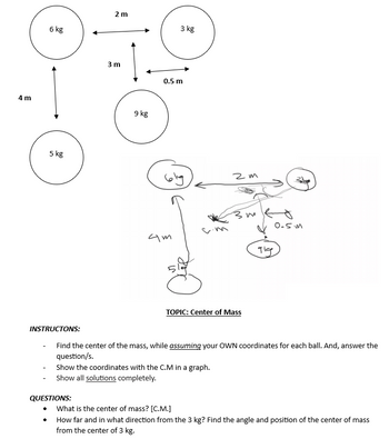 4m
6 kg
5 kg
●
2 m
QUESTIONS:
3 m
9 kg
3 kg
0.5 m
4m
2m
Show the coordinates with the C.M in a graph.
Show all solutions completely.
3m
TOPIC: Center of Mass
INSTRUCTONS:
Find the center of the mass, while assuming your OWN coordinates for each ball. And, answer the
question/s.
91g
0.5m
What is the center of mass? [C.M.]
How far and in what direction from the 3 kg? Find the angle and position of the center of mass
from the center of 3 kg.