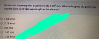 An electron is moving with a speed of 3.00 x 10° m/s. What is the speed of a proton that
has the same de Broglie wavelength as this electron?
O 1.63 km/s
O 2.18 km/s
O 163 m/s
1.63 m/s
O 1.36 km/s
