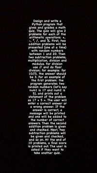 Design and write a
Python program that
gives and grades a math
quiz. The quiz will give 2
problems for each of the
arithmetic operations: +,
-, *, /, and %. First, two
addition problems will be
presented (one at a time)
with random numbers
between 1 and 20. Then
two subtraction problems,
multiplication, division and
modulus. For division
use // and do floor
division; for example: for
10//3, the answer should
be 3. For an example of
the first problem: the
program generates two
random numbers (let's say
num1 is 17 and num2 is
5), and prints out a
statement of the problem
as 17 + 5 =. The user will
enter a correct answer or
a wrong answer. If the
answer is correct, a
message will be printed
and one will be added to
the number of correct
answers. Then the second
addition problem is given
and checked. Next, two
subtraction problems will
be given and checked,
and so on. At the end of
10 problems, a final score
is printed out. The user is
asked if they want to
take another quiz.
