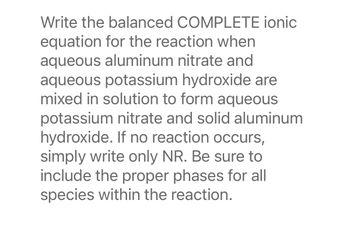 Write the balanced COMPLETE ionic
equation for the reaction when
aqueous aluminum nitrate and
aqueous potassium hydroxide are
mixed in solution to form aqueous
potassium nitrate and solid aluminum
hydroxide. If no reaction occurs,
simply write only NR. Be sure to
include the proper phases for all
species within the reaction.