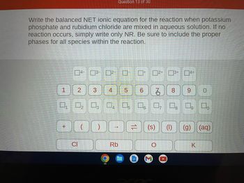 Write the balanced NET ionic equation for the reaction when potassium
phosphate and rubidium chloride are mixed in aqueous solution. If no
reaction occurs, simply write only NR. Be sure to include the proper
phases for all species within the reaction.
1
+
4-3-²--
2
J
0₁ 0₂ 03 04 05 06 0, 0, 0, 0.
DOO
CI
3
Question 13 of 30
4
-
Rb
À
5 6
12
2+ 3+ 4+
=
8 9 0
(s) (1) (g) (aq)
K
