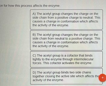 on for how this process affects the enzyme.
A) The acetyl group changes the charge on the
side chain from a positive charge to neutral. This
causes a change in conformation which affects
the activity of the enzyme.
B) The acetyl group changes the charge on the
side chain from neutral to a positive charge. This
causes a change in conformation which affects
the activity of the enzyme.
C) The acetyl group is a cofactor that binds
tightly to the enzyme through intermolecular
forces. This cofactor activates the enzyme.
D) The acetyl group binds two side chains
together closing the active site which affects the
activity of the enzyme.
+