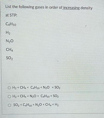 List the following gases in order of increasing density
at STP:
C4H10
H₂
N₂O
CHA
SO₂
O H₂ < CH4 C4H10 < N₂O < SO₂
र
OH₂ CH4 < N₂O < C4H10 < SO₂
O SO₂ < C4H10 < N₂O < CH4 <H₂
4