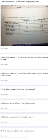 4. What is the least count of caliper in the English system?
Style
Paragraph
1. Complete the data below for the experim ent: Measurement
ENGLISH (inch)
1/16
METRIC (cm)
0.1
Smallest scale division
No. of vernier scale divisien
Least count of caliper
Length of cylinder
Diameter of cylinder
Velume of cylinder
Therefore: one inch
True Value
10
1.99
1.73
77/96
65/96
In
1 in'16.3871 cm
1 in'16.3871 cm
Amount of error
Percent erroe
Your answer
5. What is the volume of cylinder in the metric system? ( referring to the
fig in #4)
Your answer
6. What is the volume of cylinder in the English system system? ( referrir
to the fig in #4)
Your answer
7. What is the amount of error in the metric system?
Your answer
8. What is the amount of error in the English system?
Your answer
9. What is the percent error in the metric system?
Your answer
10. What is the percent error in the english system?
Your answer
