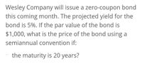 Wesley Company will issue a zero-coupon bond
this coming month. The projected yield for the
bond is 5%. If the par value of the bond is
$1,000, what is the price of the bond using a
semiannual convention if:
the maturity is 20 years?
