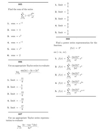 ## Calculus Problems and Solutions

### Problem 005
**Find the sum of the series**
\[
\sum_{n=0}^{\infty} \frac{(-1)^n 2^{2n}}{n!}
\]

Options:
1. \( \text{sum} = e^{-2} \)
2. \( \text{sum} = 4 \)
3. \( \text{sum} = e^{2} \)
4. \( \text{sum} = e^{-4} \)
5. \( \text{sum} = e^{4} \)
6. \( \text{sum} = 2 \)

### Problem 006
**Use an appropriate Taylor series to evaluate**
\[
\lim_{x \to 0} \frac{\sin(3x) - 3x + 2x^3}{x^3}
\]

Options:
1. \( \text{limit} = -\frac{11}{6} \)
2. \( \text{limit} = -\frac{5}{2} \)
3. \( \text{limit} = -\frac{13}{6} \)
4. \( \text{limit} = -\frac{19}{6} \)
5. \( \text{limit} = -\frac{17}{6} \)

### Problem 007
**Use an appropriate Taylor series representation to evaluate**
\[
\lim_{x \to 0} \frac{3x - \tan^{-1}(3x)}{6x^3}
\]

Options:
1. \( \text{limit} = \frac{3}{4} \)
2. \( \text{limit} = \frac{5}{4} \)
3. \( \text{limit} = \frac{3}{2} \)
4. \( \text{limit} = \frac{9}{2} \)
5. \( \text{limit} = \frac{5}{2} \)

### Problem 008
**Find a power series representation for the function**
\[ f(x) = 2^x \]
**on** \( (-\infty, \infty) \).

Options:
1. \( f(x) = \sum_{n=0}^{\infty} \frac{(\ln(2))^n}{n