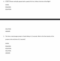 4. A ball is thrown vertically upward with a speed of 4.9 m/s. What is the time of the flight?
GIVEN:
REQUIRED:
EQUATION:
SOLUTION:
ANSWER:
5. The time a male bungee jumper is freely falling in 1.5 seconds. What is the final velocity of the
jumper at the end time of 1.5 seconds?
GIVEN:
REQUIRED:
EQUATION:
SOLUTION:
ANSWER:
