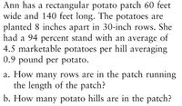 Ann has a rectangular potato patch 60 feet
wide and 140 feet long. The potatoes are
planted 8 inches apart in 30-inch rows. She
had a 94 percent stand with an average of
4.5 marketable potatoes per hill averaging
0.9 pound per potato.
a. How many rows are in the patch running
the length of the patch?
b. How many potato hills are in the patch?
