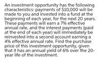 An investment opportunity has the following
characteristics: payments of $10,000 will be
made to you and invested into a fund at the
beginning of each year, for the next 20 years.
These payments will earn a 7% effective
annual rate, and the interest payments (paid
at the end of each year) will immediately be
reinvested into a second account earning a
4% effective annual rate. Find the purchase
price of this investment opportunity, given
that it has an annual yield of 6% over the 20-
year life of the investment.
