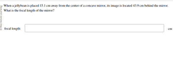 Ⓒ Macmillan Learning
When a jellybean is placed 15.1 cm away from the center of a concave mirror, its image is located 43.9 cm behind the mirror.
What is the focal length of the mirror?
focal length:
cm