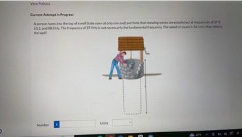 D
View Policies
Current Attempt in Progress
A person hums into the top of a well (tube open at only one end) and finds that standing waves are established at frequencies of 37.9.
63.2, and 88.5 Hz. The frequency of 37.9 Hz is not necessarily the fundamental frequency. The speed of sound is 343 m/s. How deep is
the well?
Number
Units
47°F
A