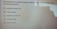 If the amplitude of a system moving in simple harmonic motion is doubled, then
the total energy will be:
reduced by a factor of 16
O 2 times as large
reduced by a factor of 4
O 16 times as large
4 times as large
