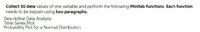 Collect 50 data values of one variable and perform the following Minitab functions. Each function
needs to be explain using two paragraphs.
Descriptive Data Analysis
Time Šeries Plot
Probability Plot for a Normal Distribution
