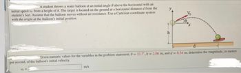 A student throws a water balloon at an initial angle 0 above the horizontal with an
initial speed vo from a height of h. The target is located on the ground at a horizontal distance d from the
student's feet. Assume that the balloon moves-without air resistance. Use a Cartesian coordinate system
with the origin at the balloon's initial position..
Vo =
y
m/s
h
d
Given numeric values for the variables in the problem statement, 0 = 22.7, h = 2.06 m, and d = 8.54 m, determine the magnitude, in meters
per second, of the balloon's initial velocity.
Vo