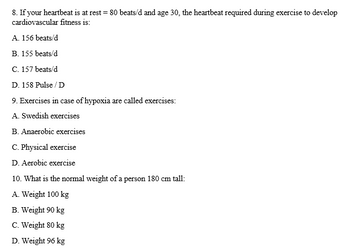 8. If your heartbeat is at rest = 80 beats/d and age 30, the heartbeat required during exercise to develop
cardiovascular fitness is:
A. 156 beats/d
B. 155 beats/d
C. 157 beats/d
D. 158 Pulse/D
9. Exercises in case of hypoxia are called exercises:
A. Swedish exercises
B. Anaerobic exercises
C. Physical exercise
D. Aerobic exercise
10. What is the normal weight of a person 180 cm tall:
A. Weight 100 kg
B. Weight 90 kg
C. Weight 80 kg
D. Weight 96 kg