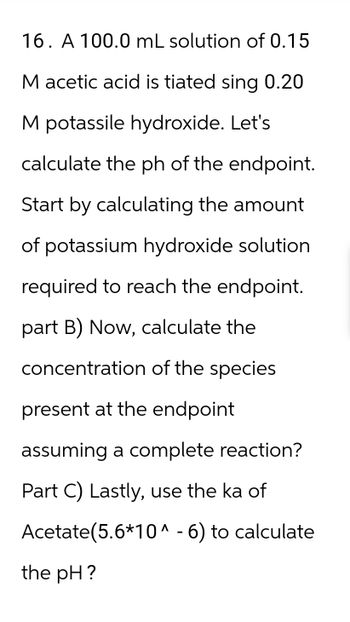 16. A 100.0 mL solution of 0.15
M acetic acid is tiated sing 0.20
M potassile hydroxide. Let's
calculate the ph of the endpoint.
Start by calculating the amount
of potassium hydroxide solution
required to reach the endpoint.
part B) Now, calculate the
concentration of the species
present at the endpoint
assuming a complete reaction?
Part C) Lastly, use the ka of
Acetate(5.6*10^ - 6) to calculate
the pH?