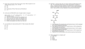 57. Formic acid is used in the venom of some species of ants. What is the pH of a 0.2 M
solution of formic acid (K₁ = 1.78 × 10 M?
A) 8.90
B) 4.45
C) 3.75
D) 2.2 Ionization of Water, Weak Acids, and Weak Bases2
E) 1.72
58. List the acids in INCREASING order of strength (weakest to strongest):
nitrous acid (K₁=4.0 × 10); carbonic acid (K₁ = 4.4 × 107); acetic acid (K₁ = 1.7x
105) phosphoric acid (K, 7.3 x 10)
B)
A) acetic acid, carbonic acid, nitrous acid, phosphoric acid
carbonic acid, acetic acid, nitrous acid, phosphoric acid
acetic acid, nitrous acid, carbonic acid, phosphoric acid
C)
D)
phosphoric acid, nitrous acid, acetic acid, carbonic acid
E) carbonic acid, phosphoric acid, nitrous acid, acetic acid
59. A 0.6 M solution of a weak acid had a pH of 5.8. What is the p of the solution?
A) 11.3
B) 10.5
C) 8.2
D) 5.7
E) 29
60. Ibuprofen is a weak acid with a pk, of 4.9 (shown with the ionizable hydrogen with a
star). It is absorbed through the stomach and the small intestine as a function of
polarity-charged and very polar molecules are absorbed slowly; neutral hydrophobic
molecules absorb quickly. If the stomach pH is about 1.5 and the small intestine pH is
about 6, where (and why) will more ibuprofen be absorbed into the bloodstream?
H₂C
HC
I
HC
CH₂
CH
CH₂
A) More ibuprofen will be absorbed in the small intestine because it will be uncharged
due to the pH being greater than the p
B)
More ibuprofen will be absorbed in the stomach because it will be uncharged due
to the pH being lower than the p
C)
More ibuprofen will be absorbed in the small intestine because it will be charged
due to the pH being greater than the pk₂.
D) More ibuprofen will be absorbed in the stomach because it will be charged due to
the pH being lower than the p
E)
Ibuprofen will be absorbed equally well in both the stomach and small intestine.
61. Which compound acts as a diprotic acid?
A) CH₂COOH
B) NHÃ
c) H₂CO3
D) H₂PO
E) CH₂CH₂OH