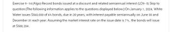 Exercise 9-14 (Algo) Record bonds issued at a discount and related semiannual interest (LO9-5) Skip to
question [The following information applies to the questions displayed below.] On January 1, 2024, White
Water issues $560,000 of 6% bonds, due in 20 years, with interest payable semiannually on June 30 and
December 31 each year. Assuming the market interest rate on the issue date is 7%, the bonds will issue
at $500,204.