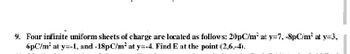 9. Four infinite uniform sheets of charge are located as follows: 20pC/m² at y=7, -8pC/m² at y=3,
6pC/m? at y=-1, and -18pC/m² at y=-4. Find E at the point (2,6,-4).
